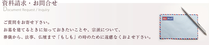 資料請求・お問合せ ご質問をお寄せ下さい。お墓を建てるときに知っておきたいことや、宗派について、葬儀から法事、仏壇まで「もしも」の時のために遠慮なくおよせ下さい。